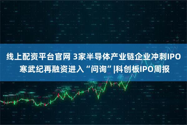 线上配资平台官网 3家半导体产业链企业冲刺IPO 寒武纪再融资进入“问询”|科创板IPO周报