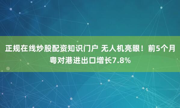 正规在线炒股配资知识门户 无人机亮眼！前5个月粤对港进出口增长7.8%