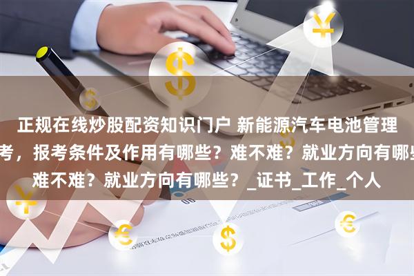 正规在线炒股配资知识门户 新能源汽车电池管理证如何考取？怎么报考，报考条件及作用有哪些？难不难？就业方向有哪些？_证书_工作_个人