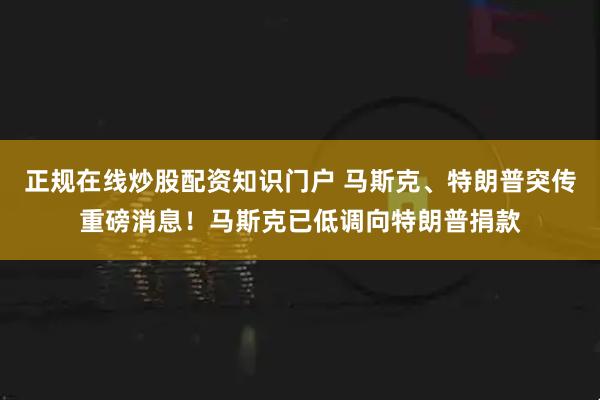 正规在线炒股配资知识门户 马斯克、特朗普突传重磅消息！马斯克已低调向特朗普捐款
