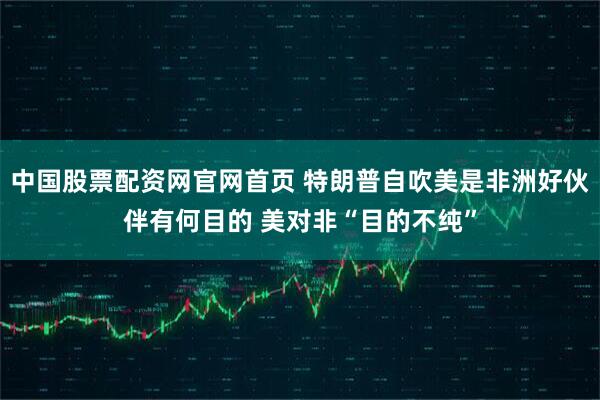 中国股票配资网官网首页 特朗普自吹美是非洲好伙伴有何目的 美对非“目的不纯”
