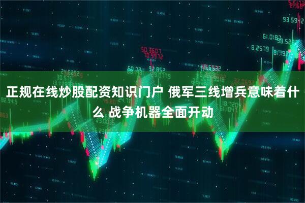 正规在线炒股配资知识门户 俄军三线增兵意味着什么 战争机器全面开动