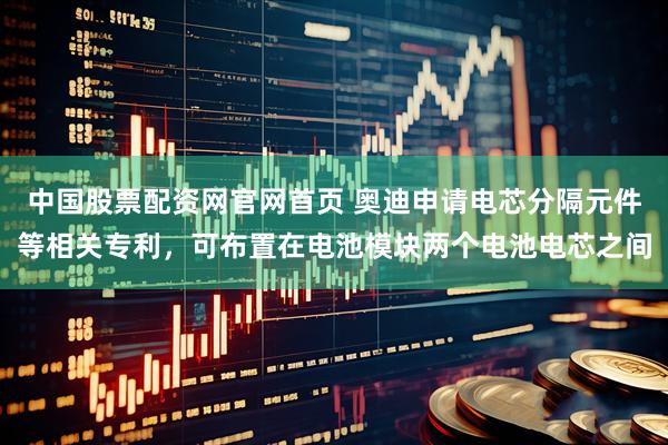 中国股票配资网官网首页 奥迪申请电芯分隔元件等相关专利，可布置在电池模块两个电池电芯之间