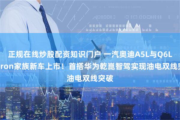 正规在线炒股配资知识门户 一汽奥迪A5L与Q6L e-tron家族新车上市！首搭华为乾崑智驾实现油电双线突破