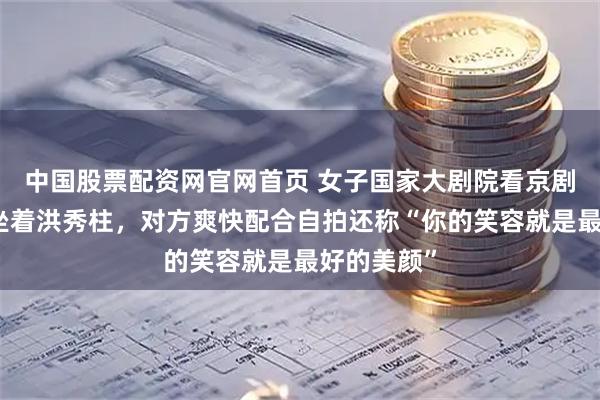 中国股票配资网官网首页 女子国家大剧院看京剧发现后排坐着洪秀柱，对方爽快配合自拍还称“你的笑容就是最好的美颜”