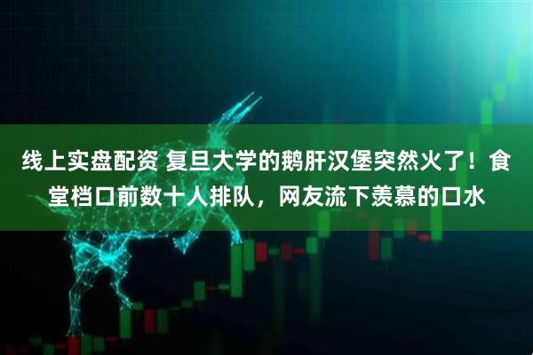 线上实盘配资 复旦大学的鹅肝汉堡突然火了！食堂档口前数十人排队，网友流下羡慕的口水