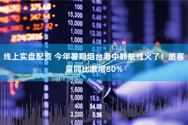 线上实盘配资 今年暑期烟台港中韩航线火了！旅客量同比激增80%