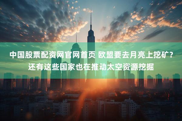 中国股票配资网官网首页 欧盟要去月亮上挖矿？还有这些国家也在推动太空资源挖掘