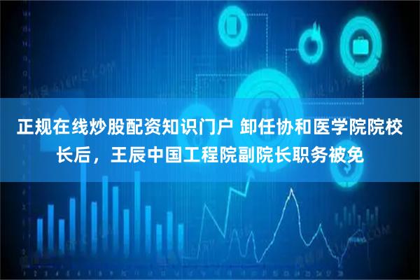 正规在线炒股配资知识门户 卸任协和医学院院校长后，王辰中国工程院副院长职务被免