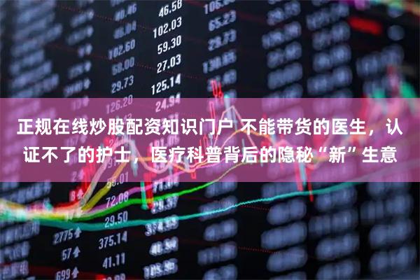 正规在线炒股配资知识门户 不能带货的医生，认证不了的护士，医疗科普背后的隐秘“新”生意