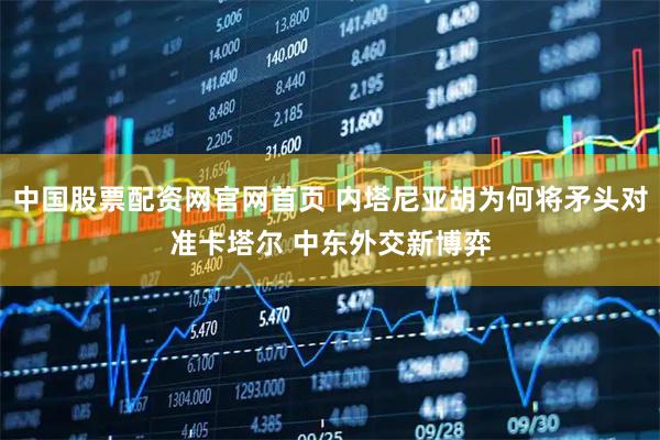 中国股票配资网官网首页 内塔尼亚胡为何将矛头对准卡塔尔 中东外交新博弈
