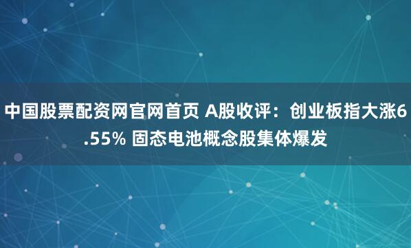 中国股票配资网官网首页 A股收评：创业板指大涨6.55% 固态电池概念股集体爆发