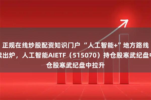 正规在线炒股配资知识门户 “人工智能+”地方路线图陆续出炉，人工智能AIETF（515070）持仓股寒武纪盘中拉升