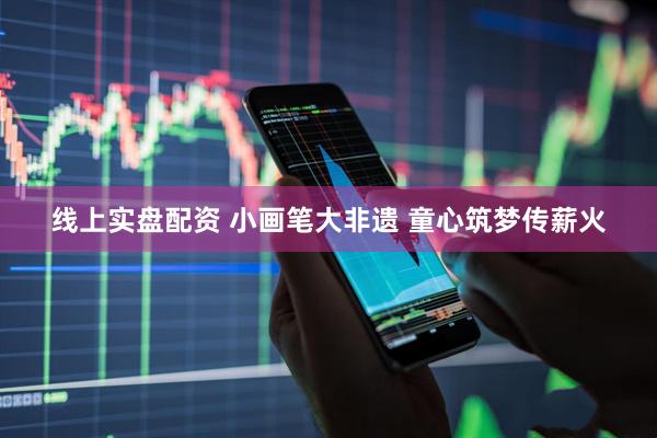 线上实盘配资 小画笔大非遗 童心筑梦传薪火