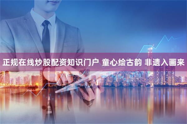 正规在线炒股配资知识门户 童心绘古韵 非遗入画来