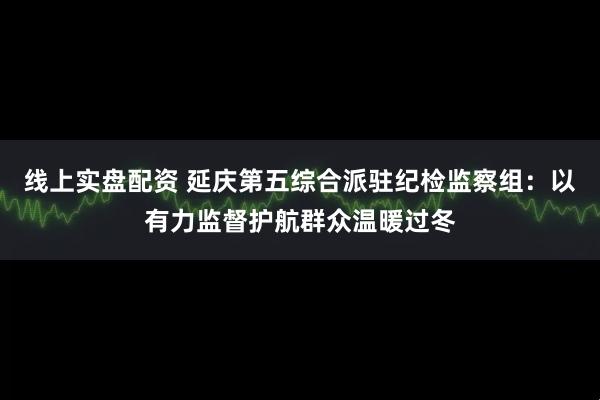 线上实盘配资 延庆第五综合派驻纪检监察组：以有力监督护航群众温暖过冬