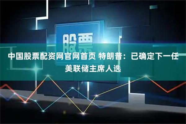 中国股票配资网官网首页 特朗普：已确定下一任美联储主席人选