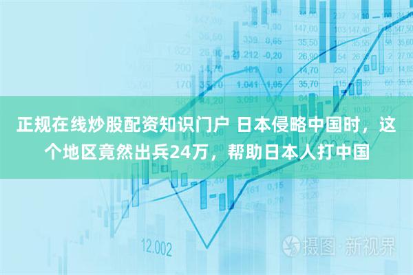 正规在线炒股配资知识门户 日本侵略中国时，这个地区竟然出兵24万，帮助日本人打中国