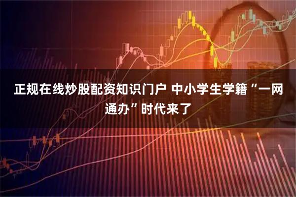 正规在线炒股配资知识门户 中小学生学籍“一网通办”时代来了