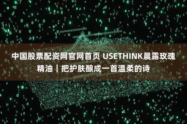 中国股票配资网官网首页 USETHINK晨露玫瑰精油｜把护肤酿成一首温柔的诗
