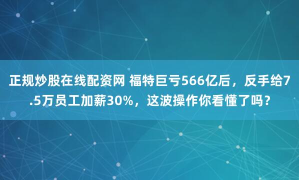正规炒股在线配资网 福特巨亏566亿后，反手给7.5万员工加薪30%，这波操作你看懂了吗？