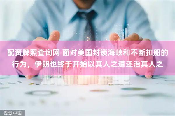 配资牌照查询网 面对美国封锁海峡和不断扣船的行为，伊朗也终于开始以其人之道还治其人之