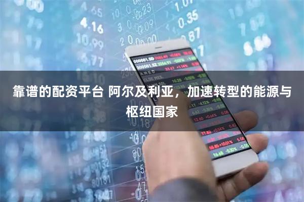靠谱的配资平台 阿尔及利亚，加速转型的能源与枢纽国家