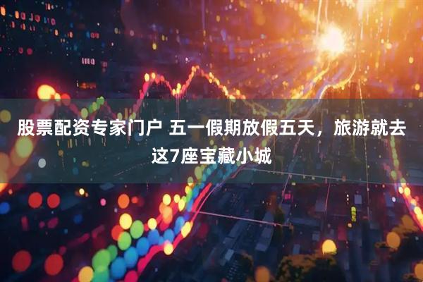 股票配资专家门户 五一假期放假五天，旅游就去这7座宝藏小城