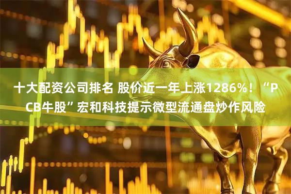 十大配资公司排名 股价近一年上涨1286%！“PCB牛股”宏和科技提示微型流通盘炒作风险