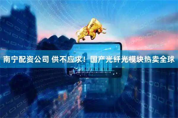 南宁配资公司 供不应求！国产光纤光模块热卖全球