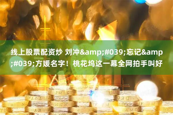 线上股票配资炒 刘冲'忘记'方媛名字！桃花坞这一幕全网拍手叫好